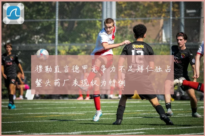 穆勒直言德甲竞争力不足拜仁独占鳌头药厂表现仅为特例
