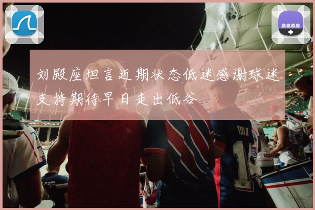 刘殿座坦言近期状态低迷感谢球迷支持期待早日走出低谷